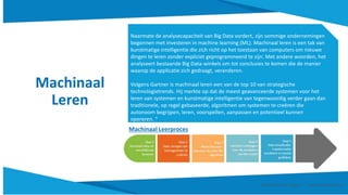 Machinaal
Leren
Naarmate de analysecapaciteit van Big Data vordert, zijn sommige ondernemingen
begonnen met investeren in machine learning (ML). Machinaal leren is een tak van
kunstmatige intelligentie die zich richt op het toestaan van computers om nieuwe
dingen te leren zonder expliciet geprogrammeerd te zijn. Met andere woorden, het
analyseert bestaande Big Data-winkels om tot conclusies te komen die de manier
waarop de applicatie zich gedraagt, veranderen.
Volgens Gartner is machinaal leren een van de top 10 van strategische
technologietrends. Hij merkte op dat de meest geavanceerde systemen voor het
leren van systemen en kunstmatige intelligentie van tegenwoordig verder gaan dan
traditionele, op regel gebaseerde, algoritmen om systemen te creëren die
autonoom begrijpen, leren, voorspellen, aanpassen en potentieel kunnen
opereren. "
Machinaal Leerproces
Smart Data Smart Region | www.smartdata.how
 