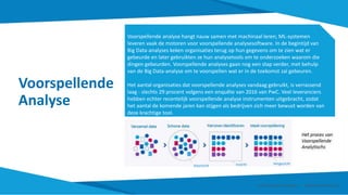 Voorspellende
Analyse
Voorspellende analyse hangt nauw samen met machinaal leren; ML-systemen
leveren vaak de motoren voor voorspellende analysesoftware. In de begintijd van
Big Data-analyses keken organisaties terug op hun gegevens om te zien wat er
gebeurde en later gebruikten ze hun analysetools om te onderzoeken waarom die
dingen gebeurden. Voorspellende analyses gaan nog een stap verder, met behulp
van de Big Data-analyse om te voorspellen wat er in de toekomst zal gebeuren.
Het aantal organisaties dat voorspellende analyses vandaag gebruikt, is verrassend
laag - slechts 29 procent volgens een enquête van 2016 van PwC. Veel leveranciers
hebben echter recentelijk voorspellende analyse instrumenten uitgebracht, zodat
het aantal de komende jaren kan stijgen als bedrijven zich meer bewust worden van
deze krachtige tool.
Smart Data Smart Region | www.smartdata.how
Voorzicht Inzicht Vergezicht
 