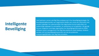 Intelligente
Beveiliging
Veel bedrijven nemen ook Big Data-analyses op in hun beveiligingsstrategie. De
beveiligingslogbestanden van organisaties bieden een schat aan informatie over
eerdere pogingen tot cyberaanvallen die organisaties kunnen gebruiken om
toekomstige pogingen te voorspellen, te voorkomen en te beperken. Als gevolg
hiervan integreren sommige organisaties hun beveiligingsinformatie en SIEM-
software (event management) met Big Data-platforms zoals Hadoop. Anderen
wenden zich tot beveiligingsleveranciers van wie de producten
analysemogelijkheden voor Big Data omvatten.
Smart Data Smart Region | www.smartdata.how
 