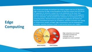 Edge
Computing
Een nieuwe technologie die bedrijven kan helpen omgaan met hun IoT Big Data is
edge computing. Bij edge computing gebeurt de Big Data-analyse heel dicht bij de
IoT-apparaten en sensoren in plaats van in een datacenter of de cloud. Voor
bedrijven biedt dit een aantal belangrijke voordelen. Ze hebben minder gegevens
over hun netwerken, wat de prestaties kan verbeteren en kan besparen op cloud
computing-kosten. Hiermee kunnen organisaties IoT-gegevens die slechts een
beperkte hoeveelheid tijd waard zijn verwijderen, waardoor de kosten voor opslag
en infrastructuur worden verlaagd. Edge computing kan ook het analyseproces
versnellen, waardoor beslissers sneller in actie kunnen komen voor insights.
Edge computing is een nieuwe
netwerkfunctionaliteit die
verbonden reken- en
opslagbronnen direct aanbiedt
Smart Data Smart Region | www.smartdata.how
 