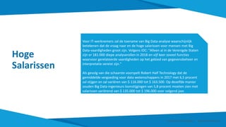 Hoge
Salarissen
Voor IT-werknemers zal de toename van Big Data-analyse waarschijnlijk
betekenen dat de vraag naar en de hoge salarissen voor mensen met Big
Data-vaardigheden groot zijn. Volgens IDC: "Alleen al in de Verenigde Staten
zijn er 181.000 diepe analyserollen in 2018 en vijf keer zoveel functies
waarvoor gerelateerde vaardigheden op het gebied van gegevensbeheer en
interpretatie vereist zijn."
Als gevolg van die schaarste voorspelt Robert Half Technology dat de
gemiddelde vergoeding voor data wetenschappers in 2017 met 6,5 procent
zal stijgen en zal variëren van $ 116.000 tot $ 163.500. Op dezelfde manier
zouden Big Data-ingenieurs loonstijgingen van 5,8 procent moeten zien met
salarissen variërend van $ 135.000 tot $ 196.000 voor volgend jaar.
Smart Data Smart Region | www.smartdata.how
 