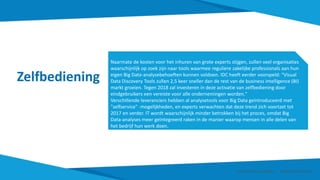 Zelfbediening
Naarmate de kosten voor het inhuren van grote experts stijgen, zullen veel organisaties
waarschijnlijk op zoek zijn naar tools waarmee reguliere zakelijke professionals aan hun
eigen Big Data-analysebehoeften kunnen voldoen. IDC heeft eerder voorspeld: "Visual
Data Discovery Tools zullen 2,5 keer sneller dan de rest van de business intelligence (BI)
markt groeien. Tegen 2018 zal investeren in deze activatie van zelfbediening door
eindgebruikers een vereiste voor alle ondernemingen worden."
Verschillende leveranciers hebben al analysetools voor Big Data geïntroduceerd met
"selfservice" -mogelijkheden, en experts verwachten dat deze trend zich voortzet tot
2017 en verder. IT wordt waarschijnlijk minder betrokken bij het proces, omdat Big
Data-analyses meer geïntegreerd raken in de manier waarop mensen in alle delen van
het bedrijf hun werk doen.
Smart Data Smart Region | www.smartdata.how
 