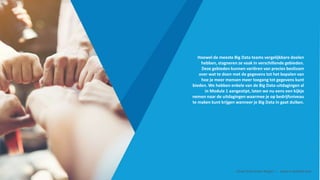 Hoewel de meeste Big Data teams vergelijkbare doelen
hebben, stagneren ze vaak in verschillende gebieden.
Deze gebieden kunnen variëren van precies beslissen
over wat te doen met de gegevens tot het bepalen van
hoe je meer mensen meer toegang tot gegevens kunt
bieden. We hebben enkele van de Big Data-uitdagingen al
in Module 1 aangestipt, laten we nu eens een kijkje
nemen naar de uitdagingen waarmee je op bedrijfsniveau
te maken kunt krijgen wanneer je Big Data in gaat duiken.
Smart Data Smart Region | www.smartdata.how
 