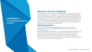 Smart Data Smart Region | www.smartdata.how
UITDAGING 1:
Jouw Big Data gebruikscases
uitzoeken
Waarom is het een uitdaging?
Als er een probleem is dat zich herhaalt met nieuwe gebruikers van Big Data, is het belangrijk
om de juiste zakelijke use-cases te bepalen. Als je probeert de waarde van je programma te
bewijzen (en op een gegeven moment zal je dat ook moeten doen), moet je beginnen met een
aantal gevallen van sterke gebruikscases in gedachten. Het probleem is het selecteren van de
juiste gebruikerscases. Er zijn tientallen, honderden gebruikerscases. Maar het is het beste als
je er een kiest waarbij je niet alleen gegevens kunt analyseren om zinvolle trends te vinden,
maar ook kunt werken met de businessteams om impact te hebben met jouw gegevens. Jouw
gegevens zullen hun bedrijfswaarde moeten bewijzen.
Wat kan jij doen?
Er zijn veel online tools zoals (e. g. Use Case Browser) met honderden praktische
gebruikerscases. Jij kunt resultaten filteren om de resultaten te vinden die voor jouw
doeleinden geschikt zijn.
Met al deze nadruk op hoe belangrijk het is om een zakelijke gebruikerscase te selecteren, zou
je in de stess kunne raken bij het kiezen van de perfecte. Je moet jezelf niet te veel laten
stressen, maar kun je eerst een paar kleinere gebruikscasussen uitzoeken. Kleinere
gebruikerscases zorgen ervoor dat het ook sneller zal zijn om resultaten te behalen en de
impact te laten zien. Dit geeft je een morele boost en een aantal snelle winsten (quick wins) om
je motivatie te geven aan het begin van je Big Data-reis.
 