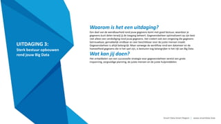 Smart Data Smart Region | www.smartdata.how
UITDAGING 3:
Sterk bestuur opbouwen
rond jouw Big Data
Waarom is het een uitdaging?
Een deel van de wendbaarheid rond jouw gegevens komt met goed bestuur, waardoor je
gegevens kunt delen terwijl jij de toegang beheert. Gegevensbeheer optimaliseert op zijn best
niet alleen een verdediging rond jouw gegevens. Het creëert ook een omgeving die gegevens
betrouwbaar, gemakkelijk vindbaar en zeer beschikbaar voor de juiste mensen maakt.
Gegevensbeheer is altijd belangrijk. Maar vanwege de workflow rond een datameer en de
hoeveelheid gegevens die in het spel zijn, is besturen nog belangrijker in het rijk van Big Data.
Wat kan jij doen?
Het ontwikkelen van een succesvolle strategie voor gegevensbeheer vereist een grote
inspanning, zorgvuldige planning, de juiste mensen en de juiste hulpmiddelen.
 