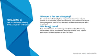 Smart Data Smart Region | www.smartdata.how
UITDAGING 5:
Wat te overwegen met Big
Data Analytische-software?
Waarom is het een uitdaging?
Een onderdeel van efficiënte Big Data-analyse is het selecteren van het juiste
platform om jou hiermee te helpen. Maar waar moet je naar zoeken? En wil je jouw
oplossing bouwen of kopen? Of een beschikbare software overbruggen met wat je
in huis hebt?
Wat kan jij doen?
Begin met onderzoeken. Daar is helaas geen kort antwoord op. Meestal zal je
merken dat een hybride aanpak waarbij je sommige bouwt en koopt, het beste
werkt om een compleet beeld van het bedrijf te krijgen.
 