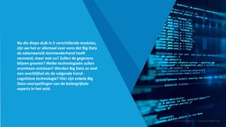 Na die diepe duik in 5 verschillende modules,
zijn we het er allemaal over eens dat Big Data
de zakenwereld stormenderhand heeft
veroverd, maar wat nu? Zullen de gegevens
blijven groeien? Welke technologieën zullen
eromheen ontstaan? Worden Big Data zo snel
een overblijfsel als de volgende trend -
cognitieve technologie? Hier zijn enkele Big
Data-voorspellingen van de belangrijkste
experts in het veld.
Smart Data Smart Region | www.smartdata.how
 