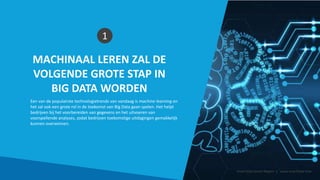 MACHINAAL LEREN ZAL DE
VOLGENDE GROTE STAP IN
BIG DATA WORDEN
1
Een van de populairste technologietrends van vandaag is machine learning en
het zal ook een grote rol in de toekomst van Big Data gaan spelen. Het helpt
bedrijven bij het voorbereiden van gegevens en het uitvoeren van
voorspellende analyses, zodat bedrijven toekomstige uitdagingen gemakkelijk
kunnen overwinnen.
Smart Data Smart Region | www.smartdata.how
 