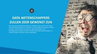 DATA WETENSCHAPPERS
ZULLEN ZEER GEWENST ZIJN
4
Naarmate de hoeveelheid data groeit en Big Data groter wordt, zal de vraag
naar data wetenschappers ts, analisten en data management experts omhoog
schieten. De kloof tussen de vraag naar dataprofessionals en de
beschikbaarheid zal groter worden. Hierdoor zullen data wetenschappers en
analisten hogere salarissen worden aangeboden.
Smart Data Smart Region | www.smartdata.how
 