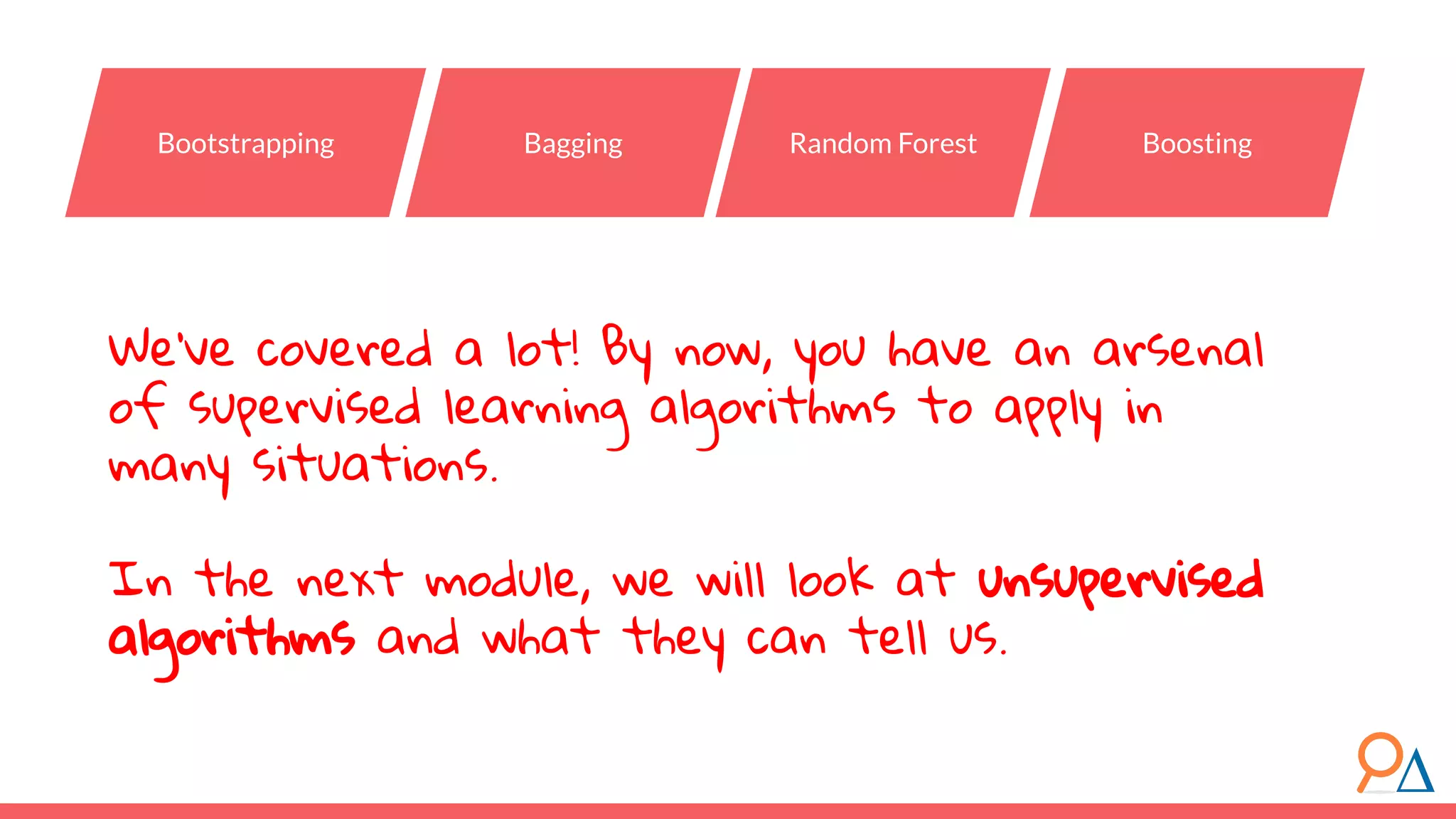 We’ve covered a lot! By now, you have an arsenal of supervised learning algorithms to apply in many situations. In the next module, we will look at unsupervised algorithms and what they can tell us. Bootstrapping Bagging Random Forest Boosting 