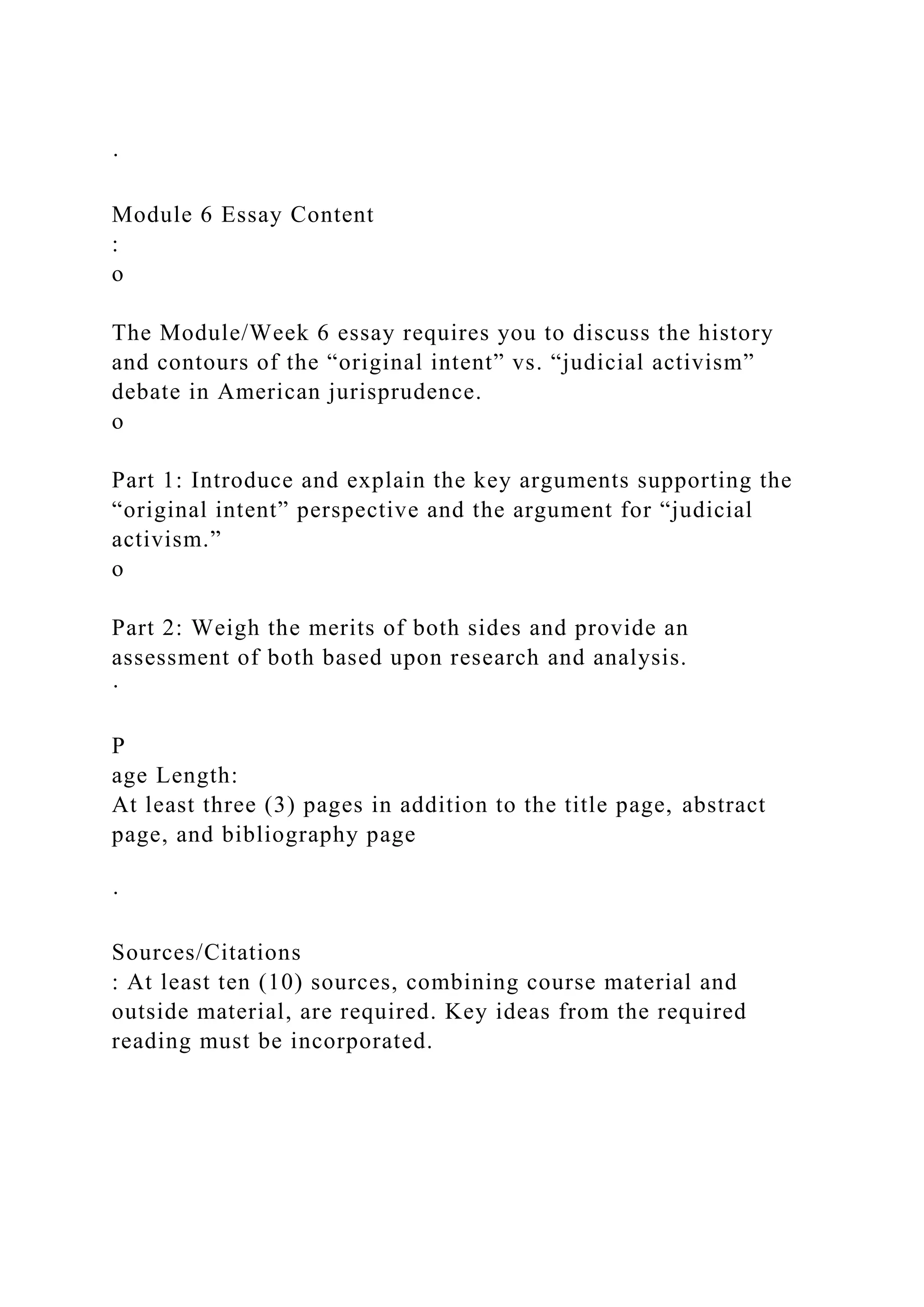 ·
Module 6 Essay Content
:
o
The Module/Week 6 essay requires you to discuss the history
and contours of the “original intent” vs. “judicial activism”
debate in American jurisprudence.
o
Part 1: Introduce and explain the key arguments supporting the
“original intent” perspective and the argument for “judicial
activism.”
o
Part 2: Weigh the merits of both sides and provide an
assessment of both based upon research and analysis.
·
P
age Length:
At least three (3) pages in addition to the title page, abstract
page, and bibliography page
·
Sources/Citations
: At least ten (10) sources, combining course material and
outside material, are required. Key ideas from the required
reading must be incorporated.