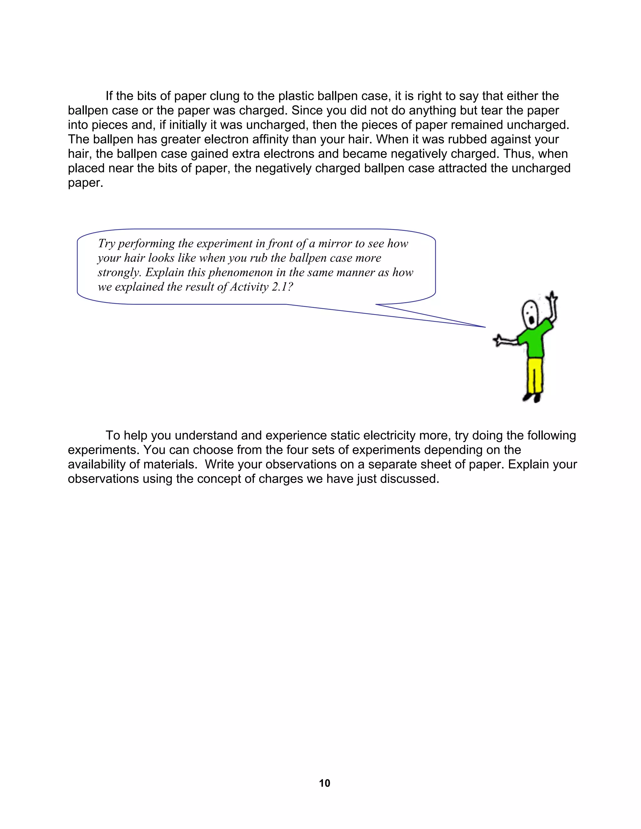 10
If the bits of paper clung to the plastic ballpen case, it is right to say that either the
ballpen case or the paper was charged. Since you did not do anything but tear the paper
into pieces and, if initially it was uncharged, then the pieces of paper remained uncharged.
The ballpen has greater electron affinity than your hair. When it was rubbed against your
hair, the ballpen case gained extra electrons and became negatively charged. Thus, when
placed near the bits of paper, the negatively charged ballpen case attracted the uncharged
paper.
To help you understand and experience static electricity more, try doing the following
experiments. You can choose from the four sets of experiments depending on the
availability of materials. Write your observations on a separate sheet of paper. Explain your
observations using the concept of charges we have just discussed.
Try performing the experiment in front of a mirror to see how
your hair looks like when you rub the ballpen case more
strongly. Explain this phenomenon in the same manner as how
we explained the result of Activity 2.1?
 