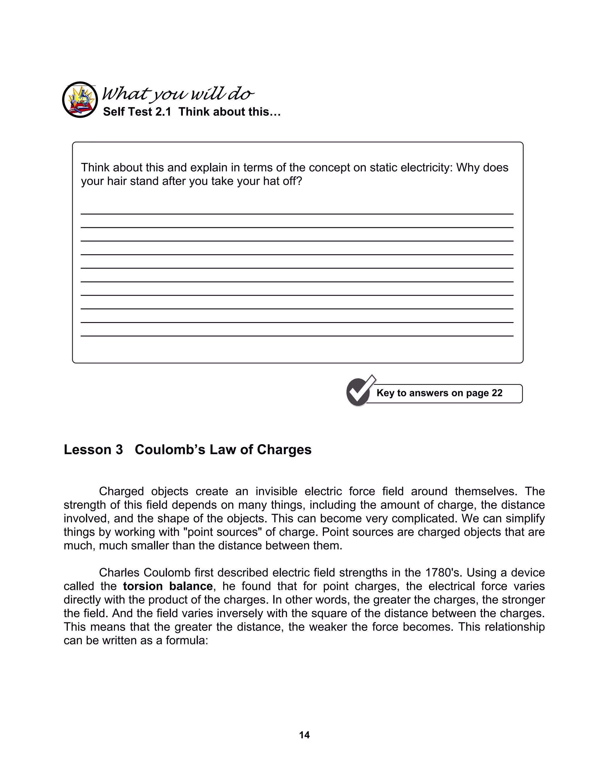 14
What you will do
Self Test 2.1 Think about this…
Lesson 3 Coulomb’s Law of Charges
Charged objects create an invisible electric force field around themselves. The
strength of this field depends on many things, including the amount of charge, the distance
involved, and the shape of the objects. This can become very complicated. We can simplify
things by working with "point sources" of charge. Point sources are charged objects that are
much, much smaller than the distance between them.
Charles Coulomb first described electric field strengths in the 1780's. Using a device
called the torsion balance, he found that for point charges, the electrical force varies
directly with the product of the charges. In other words, the greater the charges, the stronger
the field. And the field varies inversely with the square of the distance between the charges.
This means that the greater the distance, the weaker the force becomes. This relationship
can be written as a formula:
Think about this and explain in terms of the concept on static electricity: Why does
your hair stand after you take your hat off?
__________________________________________________________________
__________________________________________________________________
__________________________________________________________________
__________________________________________________________________
__________________________________________________________________
__________________________________________________________________
__________________________________________________________________
__________________________________________________________________
__________________________________________________________________
__________________________________________________________________
Key to answers on page 22
 
