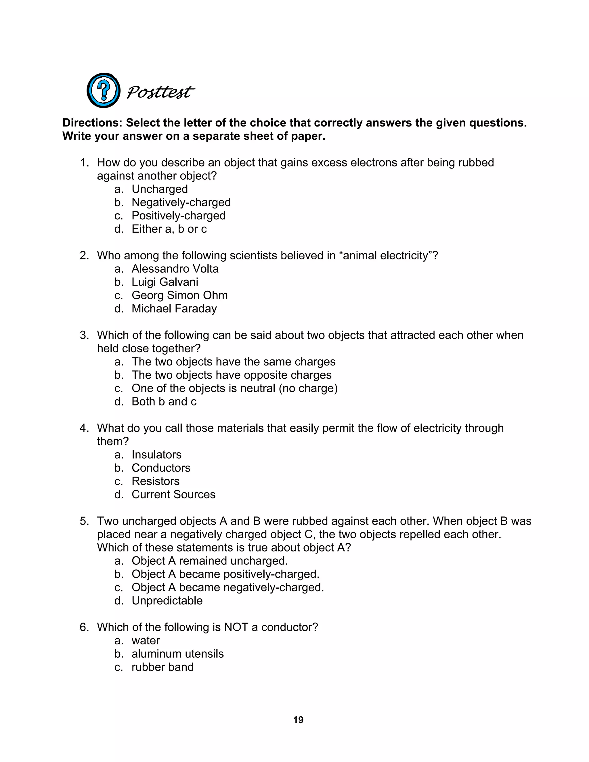 19
Posttest
Directions: Select the letter of the choice that correctly answers the given questions.
Write your answer on a separate sheet of paper.
1. How do you describe an object that gains excess electrons after being rubbed
against another object?
a. Uncharged
b. Negatively-charged
c. Positively-charged
d. Either a, b or c
2. Who among the following scientists believed in “animal electricity”?
a. Alessandro Volta
b. Luigi Galvani
c. Georg Simon Ohm
d. Michael Faraday
3. Which of the following can be said about two objects that attracted each other when
held close together?
a. The two objects have the same charges
b. The two objects have opposite charges
c. One of the objects is neutral (no charge)
d. Both b and c
4. What do you call those materials that easily permit the flow of electricity through
them?
a. Insulators
b. Conductors
c. Resistors
d. Current Sources
5. Two uncharged objects A and B were rubbed against each other. When object B was
placed near a negatively charged object C, the two objects repelled each other.
Which of these statements is true about object A?
a. Object A remained uncharged.
b. Object A became positively-charged.
c. Object A became negatively-charged.
d. Unpredictable
6. Which of the following is NOT a conductor?
a. water
b. aluminum utensils
c. rubber band
 