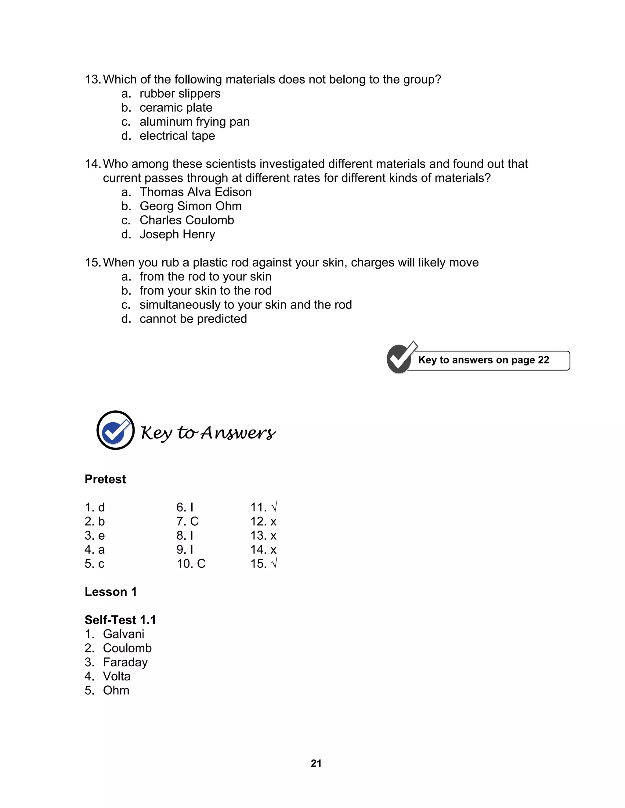21
13.Which of the following materials does not belong to the group?
a. rubber slippers
b. ceramic plate
c. aluminum frying pan
d. electrical tape
14.Who among these scientists investigated different materials and found out that
current passes through at different rates for different kinds of materials?
a. Thomas Alva Edison
b. Georg Simon Ohm
c. Charles Coulomb
d. Joseph Henry
15.When you rub a plastic rod against your skin, charges will likely move
a. from the rod to your skin
b. from your skin to the rod
c. simultaneously to your skin and the rod
d. cannot be predicted
Key to Answers
Pretest
1. d 6. I 11. √
2. b 7. C 12. x
3. e 8. I 13. x
4. a 9. I 14. x
5. c 10. C 15. √
Lesson 1
Self-Test 1.1
1. Galvani
2. Coulomb
3. Faraday
4. Volta
5. Ohm
Key to answers on page 22
 