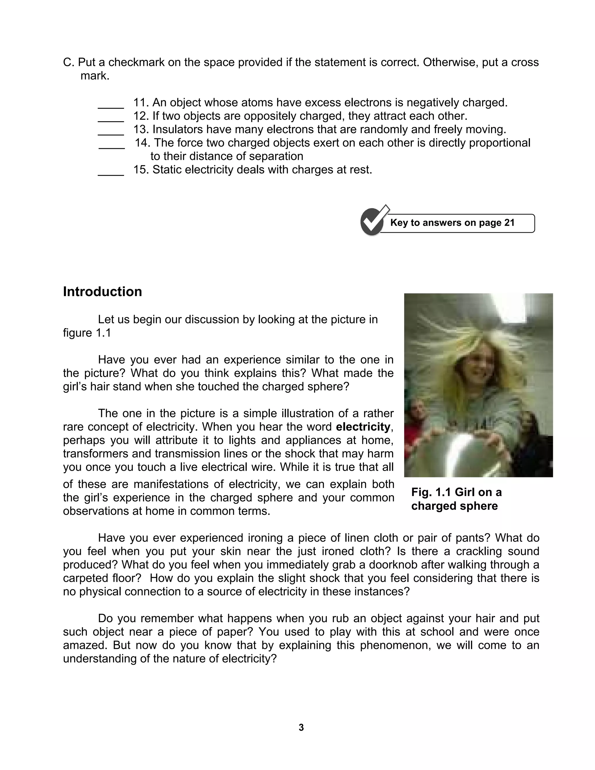 3
Fig. 1.1 Girl on a
charged sphere
C. Put a checkmark on the space provided if the statement is correct. Otherwise, put a cross
mark.
____ 11. An object whose atoms have excess electrons is negatively charged.
____ 12. If two objects are oppositely charged, they attract each other.
____ 13. Insulators have many electrons that are randomly and freely moving.
____ 14. The force two charged objects exert on each other is directly proportional
to their distance of separation
____ 15. Static electricity deals with charges at rest.
Introduction
Let us begin our discussion by looking at the picture in
figure 1.1
Have you ever had an experience similar to the one in
the picture? What do you think explains this? What made the
girl’s hair stand when she touched the charged sphere?
The one in the picture is a simple illustration of a rather
rare concept of electricity. When you hear the word electricity,
perhaps you will attribute it to lights and appliances at home,
transformers and transmission lines or the shock that may harm
you once you touch a live electrical wire. While it is true that all
of these are manifestations of electricity, we can explain both
the girl’s experience in the charged sphere and your common
observations at home in common terms.
Have you ever experienced ironing a piece of linen cloth or pair of pants? What do
you feel when you put your skin near the just ironed cloth? Is there a crackling sound
produced? What do you feel when you immediately grab a doorknob after walking through a
carpeted floor? How do you explain the slight shock that you feel considering that there is
no physical connection to a source of electricity in these instances?
Do you remember what happens when you rub an object against your hair and put
such object near a piece of paper? You used to play with this at school and were once
amazed. But now do you know that by explaining this phenomenon, we will come to an
understanding of the nature of electricity?
Key to answers on page 21
 