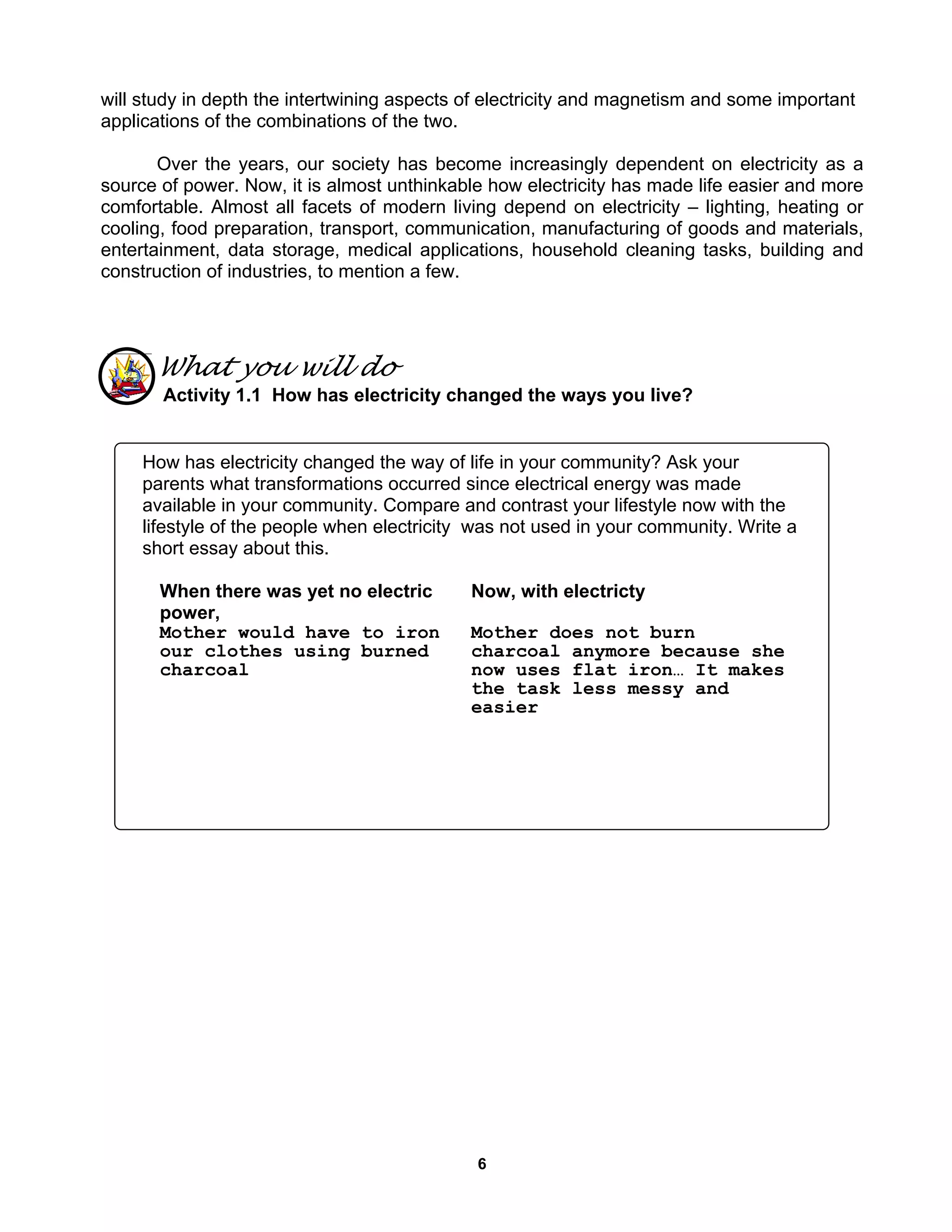 6
will study in depth the intertwining aspects of electricity and magnetism and some important
applications of the combinations of the two.
Over the years, our society has become increasingly dependent on electricity as a
source of power. Now, it is almost unthinkable how electricity has made life easier and more
comfortable. Almost all facets of modern living depend on electricity – lighting, heating or
cooling, food preparation, transport, communication, manufacturing of goods and materials,
entertainment, data storage, medical applications, household cleaning tasks, building and
construction of industries, to mention a few.
What you will do
Activity 1.1 How has electricity changed the ways you live?
How has electricity changed the way of life in your community? Ask your
parents what transformations occurred since electrical energy was made
available in your community. Compare and contrast your lifestyle now with the
lifestyle of the people when electricity was not used in your community. Write a
short essay about this.
When there was yet no electric
power,
Now, with electricty
Mother would have to iron
our clothes using burned
charcoal
Mother does not burn
charcoal anymore because she
now uses flat iron… It makes
the task less messy and
easier
 