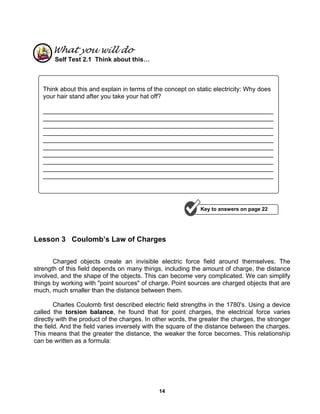14
What you will do
Self Test 2.1 Think about this…
Lesson 3 Coulomb’s Law of Charges
Charged objects create an invisible electric force field around themselves. The
strength of this field depends on many things, including the amount of charge, the distance
involved, and the shape of the objects. This can become very complicated. We can simplify
things by working with "point sources" of charge. Point sources are charged objects that are
much, much smaller than the distance between them.
Charles Coulomb first described electric field strengths in the 1780's. Using a device
called the torsion balance, he found that for point charges, the electrical force varies
directly with the product of the charges. In other words, the greater the charges, the stronger
the field. And the field varies inversely with the square of the distance between the charges.
This means that the greater the distance, the weaker the force becomes. This relationship
can be written as a formula:
Think about this and explain in terms of the concept on static electricity: Why does
your hair stand after you take your hat off?
__________________________________________________________________
__________________________________________________________________
__________________________________________________________________
__________________________________________________________________
__________________________________________________________________
__________________________________________________________________
__________________________________________________________________
__________________________________________________________________
__________________________________________________________________
__________________________________________________________________
Key to answers on page 22
 