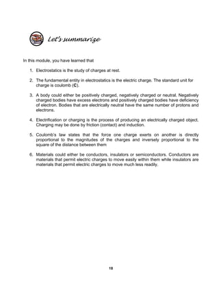 18
Let’s summarize
In this module, you have learned that
1. Electrostatics is the study of charges at rest.
2. The fundamental entity in electrostatics is the electric charge. The standard unit for
charge is coulomb (C).
3. A body could either be positively charged, negatively charged or neutral. Negatively
charged bodies have excess electrons and positively charged bodies have deficiency
of electron. Bodies that are electrically neutral have the same number of protons and
electrons.
4. Electrification or charging is the process of producing an electrically charged object.
Charging may be done by friction (contact) and induction.
5. Coulomb’s law states that the force one charge exerts on another is directly
proportional to the magnitudes of the charges and inversely proportional to the
square of the distance between them
6. Materials could either be conductors, insulators or semiconductors. Conductors are
materials that permit electric charges to move easily within them while insulators are
materials that permit electric charges to move much less readily.
 