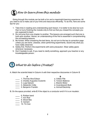 2
How to learn from this module
Going through this module can be both a fun and a meaningful learning experience. All
you need to do is make use of your time and resources efficiently. To do this, here are some
tips for you:
1. Take time in reading and understanding each lesson. It is better to be slow but sure
than to hurry finishing the module only to find out that you missed the concepts you
are supposed to learn.
2. Do not jump from one chapter to another. The lessons are arranged such that one is
built upon another. Hence, an understanding of the first is essential in comprehending
the succeeding lessons.
3. Be honest. When answering the test items, do not turn to the key to correction page
unless you are done. Likewise, when performing experiments, record only what you
have really observed.
4. Safety first. Perform the experiments with extra precaution. Wear safety gears
whenever necessary.
5. Don’t hesitate to ask. If you need to clarify something, approach your teacher or any
knowledgeable person.
What to do before (Pretest)
A. Match the scientist listed in Column A with their respective discoveries in Column B
A B
____ 1. Thomas Alva Edison a. Voltaic Pile
____ 2. Charles Augustos Coulomb b. Torsion Balance
____ 3. Luigi Galvani c. Electric Motor
____ 4. Alesandro Volta d. Incandescent Bulb
____ 5. Benjamin Franklin e. Animal Electricity
B. On the space provided, write C if the object is a conductor and I if it is an insulator.
____ 6. Rubber band
____ 7. Iron Rod
____ 8. Wood tiles
____ 9. Cement
____ 10. Tin Can
 