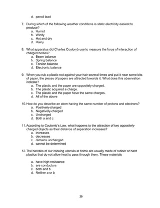 20
d. pencil lead
7. During which of the following weather conditions is static electricity easiest to
produce?
a. Humid
b. Windy
c. Hot and dry
d. Rainy
8. What apparatus did Charles Coulomb use to measure the force of interaction of
charged bodies?
a. Beam balance
b. Spring balance
c. Torsion balance
d. Electronic balance
9. When you rub a plastic rod against your hair several times and put it near some bits
of paper, the pieces of papers are attracted towards it. What does this observation
indicate?
a. The plastic and the paper are oppositely-charged.
b. The plastic acquired a charge.
c. The plastic and the paper have the same charges.
d. All of the above
10.How do you describe an atom having the same number of protons and electrons?
a. Positively-charged
b. Negatively-charged
c. Uncharged
d. Both a and c
11.According to Coulomb’s Law, what happens to the attraction of two oppositely-
charged objects as their distance of separation increases?
a. increases
b. decreases
c. remains unchanged
d. cannot be determined
12.The handles of our cooking utensils at home are usually made of rubber or hard
plastics that do not allow heat to pass through them. These materials
a. have high resistance
b. are conductors
c. both and b
d. Neither a or b
 