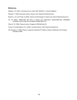 23
References
Gebelein, C.G. (2001). Chemistry and our world. USA: WCB Wm. C. Brown Publishers
Payawal, P. (1992). Discoverer science. Quezon City: Academe Publishing House
Salmorin, L. M. and Florido, B. (2003). Science and technology IV. Quezon City: Abiva Publishing House Inc.
Tan, M. (2000). TIMSS-LIKE test items in science and mathematics. Manila:DOST-SEI, UPNISMED
Pundasyon para sa mga Guro ng Agham at Matematika, Ink.
Tillery, B. W. (1999). Physical science. Singapore: WCB McGraw Hill
Young, H. D.andFreedman, R. A. (2004). University physics. USA: Pearson Education Inc.
Van Heuvelen, A. (1986). Physics: a general introduction(2nd
Edition). Canada: Little Brown and Company
(Canada) Limited
 