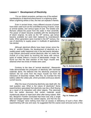 4
Fig 1.3. Animal electricity
Fig 1.4. Voltaic pile
Lesson 1 Development of Electricity
For our distant ancestors, perhaps one of the earliest
manifestations of electrical phenomenon is a lightning strike.
When a lightning strikes a tree, the tree can explode in flames.
Even in ancient times, many different sources of power
have been used such as the controlled burning of wood, crops
or animal wastes, and various types of coal. The Greeks and
Romans utilized the power from the water in their windmills.
The power of steam became available with the development
of steam engines. As early as the 19th
century, gas lamps
became available but were later replaced by incandescent
bulbs. When generators were invented in the 20th
century, the
use of electricity to supply power in multitude of applications
has started.
Although electrical effects have been known since the
time of ancient Greeks, the development of electricity as a
usable power really happened only in the last twenty decades.
Luigi Galvani discovered animal electricity after he made the
muscle of a frog twitch by touching the nerve with various
types of metals without a source of electrostatic charge. He
found out that the best reaction of the frog’s muscle was
obtained when two kinds of metals were used.
Contrary to the idea of “animal electricity”, Alessandro
Volta demonstrated the production of electricity with inanimate
materials alone. He believed that the electricity produced by
Galvani did not come from the frog’s muscle but from the
interaction of dissimilar metals. With this, he invented the first
battery called the voltaic pile, which provided continuous electric
current source.
After the issue of producing electricity was dealt with, the
next question was: What is the nature of electricity? Some
experimenters speculated that electricity was like a fluid flowing
as a result of its interaction with other objects. This stemmed
from the earlier discovery that certain materials would
mysteriously attract or repel each other after being rubbed. With
this, Benjamin Franklin concluded that there was only a single
fluid exchanged between the rubbed objects, and that the two
different “charges” were nothing more than an excess or deficiency of such a fluid. After
experimenting with wax and wool, he suggested that the coarse wool removed some of the
Fig 1.2. Lightning
 