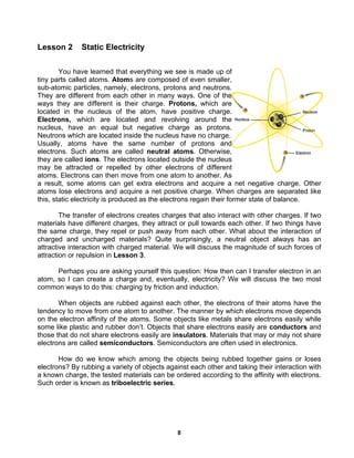 8
Lesson 2 Static Electricity
You have learned that everything we see is made up of
tiny parts called atoms. Atoms are composed of even smaller,
sub-atomic particles, namely, electrons, protons and neutrons.
They are different from each other in many ways. One of the
ways they are different is their charge. Protons, which are
located in the nucleus of the atom, have positive charge.
Electrons, which are located and revolving around the
nucleus, have an equal but negative charge as protons.
Neutrons which are located inside the nucleus have no charge.
Usually, atoms have the same number of protons and
electrons. Such atoms are called neutral atoms. Otherwise,
they are called ions. The electrons located outside the nucleus
may be attracted or repelled by other electrons of different
atoms. Electrons can then move from one atom to another. As
a result, some atoms can get extra electrons and acquire a net negative charge. Other
atoms lose electrons and acquire a net positive charge. When charges are separated like
this, static electricity is produced as the electrons regain their former state of balance.
The transfer of electrons creates charges that also interact with other charges. If two
materials have different charges, they attract or pull towards each other. If two things have
the same charge, they repel or push away from each other. What about the interaction of
charged and uncharged materials? Quite surprisingly, a neutral object always has an
attractive interaction with charged material. We will discuss the magnitude of such forces of
attraction or repulsion in Lesson 3.
Perhaps you are asking yourself this question: How then can I transfer electron in an
atom, so I can create a charge and, eventually, electricity? We will discuss the two most
common ways to do this: charging by friction and induction.
When objects are rubbed against each other, the electrons of their atoms have the
tendency to move from one atom to another. The manner by which electrons move depends
on the electron affinity of the atoms. Some objects like metals share electrons easily while
some like plastic and rubber don’t. Objects that share electrons easily are conductors and
those that do not share electrons easily are insulators. Materials that may or may not share
electrons are called semiconductors. Semiconductors are often used in electronics.
How do we know which among the objects being rubbed together gains or loses
electrons? By rubbing a variety of objects against each other and taking their interaction with
a known charge, the tested materials can be ordered according to the affinity with electrons.
Such order is known as triboelectric series.
 