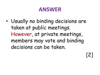 ANSWER
• Usually no binding decisions are
taken at public meetings.
However, at private meetings,
members may vote and binding
decisions can be taken.
[2]
 