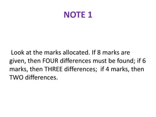 NOTE 1
Look at the marks allocated. If 8 marks are
given, then FOUR differences must be found; if 6
marks, then THREE differences; if 4 marks, then
TWO differences.
 