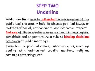 STEP TWO
Underline
Public meetings may be attended by any member of the
public and are usually held to discuss political issues or
matters of social, environmental and economic interest. .
Notices of these meetings usually appear in newspapers,
pamphlets and on posters. As a rule no binding decisions
are taken at public meetings.
Examples are political rallies, public marches, meetings
dealing with anti-animal cruelty matters, religious
campaign gatherings, etc
 
