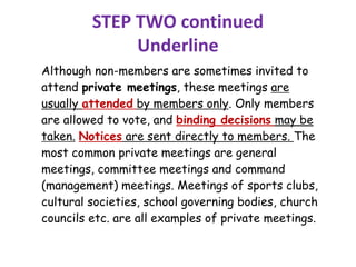STEP TWO continued
Underline
Although non-members are sometimes invited to
attend private meetings, these meetings are
usually attended by members only. Only members
are allowed to vote, and binding decisions may be
taken. Notices are sent directly to members. The
most common private meetings are general
meetings, committee meetings and command
(management) meetings. Meetings of sports clubs,
cultural societies, school governing bodies, church
councils etc. are all examples of private meetings.
 