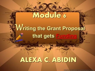 Module 6
Writing the Grant Proposal
that gets Funding
ALEXA C. ABIDIN
 