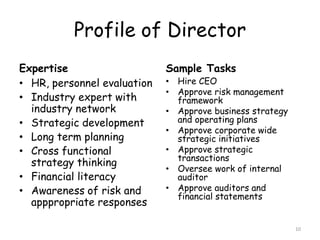 Profile of Director
Expertise                    Sample Tasks
• HR, personnel evaluation   • Hire CEO
                             • Approve risk management
• Industry expert with         framework
  industry network           • Approve business strategy
• Strategic development        and operating plans
                             • Approve corporate wide
• Long term planning           strategic initiatives
• Cross functional           • Approve strategic
                               transactions
  strategy thinking
                             • Oversee work of internal
• Financial literacy           auditor
• Awareness of risk and      • Approve auditors and
                               financial statements
  apppropriate responses

                                                           10
 