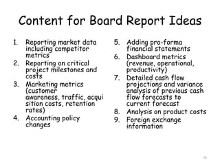 Content for Board Report Ideas
1. Reporting market data       5. Adding pro-forma
   including competitor           financial statements
   metrics                     6. Dashboard metrics
2. Reporting on critical          (revenue, operational,
   project milestones and         productivity)
   costs                       7. Detailed cash flow
3. Marketing metrics              projections and variance
   (customer                      analysis of previous cash
   awareness, traffic, acqui      flow forecasts to
   sition costs, retention        current forecast
   rates)                      8. Analysis on product costs
4. Accounting policy           9. Foreign exchange
   changes                        information



                                                          16
 