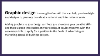Graphic design is a sought-after skill that can help produce high-
end designs to promote brands at a national and international scale.
Adding graphics to your design can help you showcase your creative skills
and make a good impression on your clients. It equips students with the
necessary skills to apply for a position in the fields of advertising or
marketing across all business sectors.
 