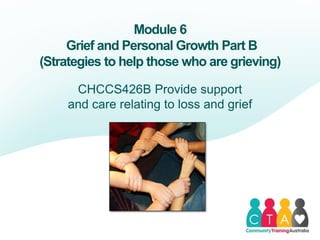 Module 6
Grief and Personal Growth Part B
(Strategies to help those who are grieving)
CHCCS426B Provide support
and care relating to loss and grief
 