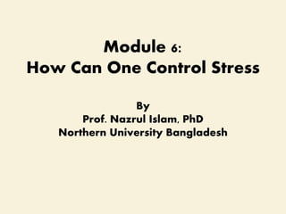 Module 6:
How Can One Control Stress
By
Prof. Nazrul Islam, PhD
Northern University Bangladesh
 