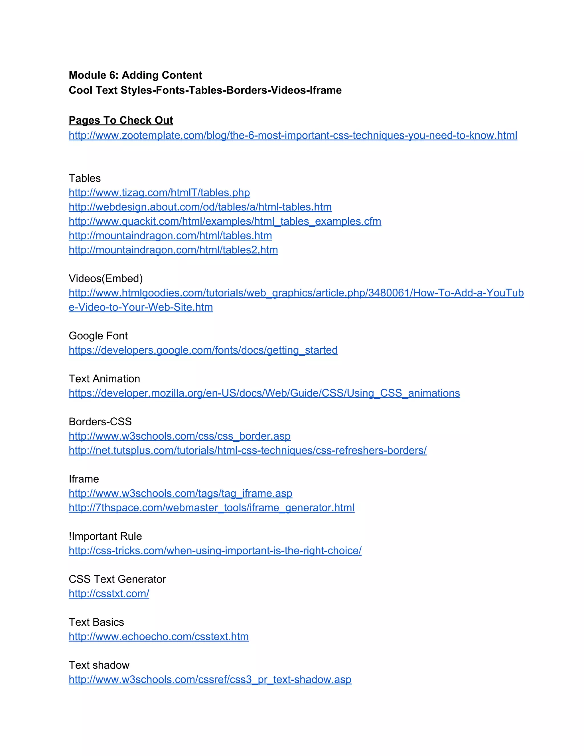 Module 6: Adding Content
Cool Text Styles­Fonts­Tables­Borders­Videos­Iframe
Pages To Check Out
http://www.zootemplate.com/blog/the­6­most­important­css­techniques­you­need­to­know.html
Tables
http://www.tizag.com/htmlT/tables.php
http://webdesign.about.com/od/tables/a/html­tables.htm
http://www.quackit.com/html/examples/html_tables_examples.cfm
http://mountaindragon.com/html/tables.htm
http://mountaindragon.com/html/tables2.htm
Videos(Embed)
http://www.htmlgoodies.com/tutorials/web_graphics/article.php/3480061/How­To­Add­a­YouTub
e­Video­to­Your­Web­Site.htm
Google Font
https://developers.google.com/fonts/docs/getting_started
Text Animation
https://developer.mozilla.org/en­US/docs/Web/Guide/CSS/Using_CSS_animations
Borders­CSS
http://www.w3schools.com/css/css_border.asp
http://net.tutsplus.com/tutorials/html­css­techniques/css­refreshers­borders/
Iframe
http://www.w3schools.com/tags/tag_iframe.asp
http://7thspace.com/webmaster_tools/iframe_generator.html
!Important Rule
http://css­tricks.com/when­using­important­is­the­right­choice/
CSS Text Generator
http://csstxt.com/
Text Basics
http://www.echoecho.com/csstext.htm
Text shadow
http://www.w3schools.com/cssref/css3_pr_text­shadow.asp
 