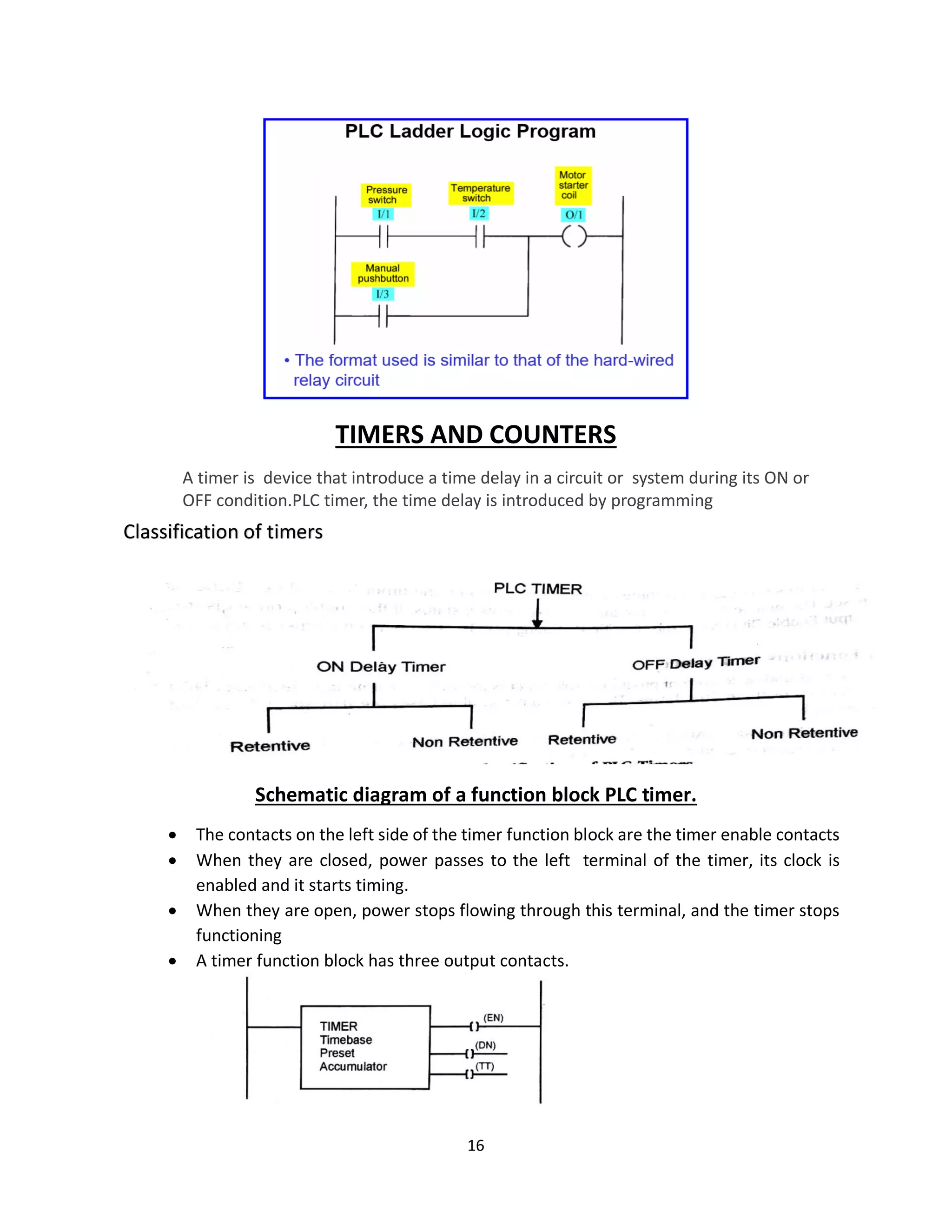 16
TIMERS AND COUNTERS
A timer is device that introduce a time delay in a circuit or system during its ON or
OFF condition.PLC timer, the time delay is introduced by programming
Schematic diagram of a function block PLC timer.
• The contacts on the left side of the timer function block are the timer enable contacts
• When they are closed, power passes to the left terminal of the timer, its clock is
enabled and it starts timing.
• When they are open, power stops flowing through this terminal, and the timer stops
functioning
• A timer function block has three output contacts.
Classification of timers
 