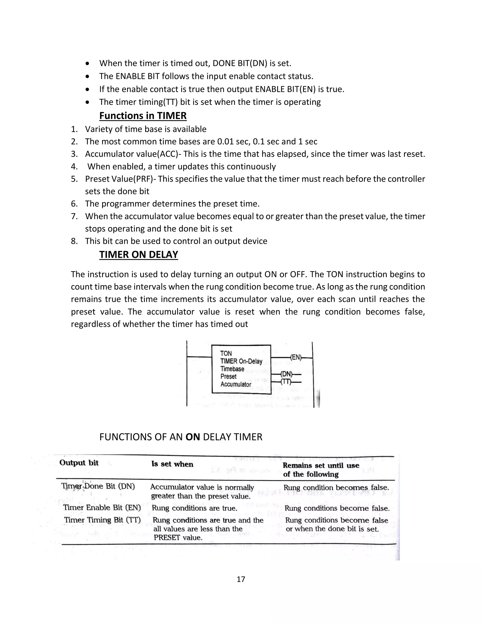 17
• When the timer is timed out, DONE BIT(DN) is set.
• The ENABLE BIT follows the input enable contact status.
• If the enable contact is true then output ENABLE BIT(EN) is true.
• The timer timing(TT) bit is set when the timer is operating
Functions in TIMER
1. Variety of time base is available
2. The most common time bases are 0.01 sec, 0.1 sec and 1 sec
3. Accumulator value(ACC)- This is the time that has elapsed, since the timer was last reset.
4. When enabled, a timer updates this continuously
5. Preset Value(PRF)- This specifies the value that the timer must reach before the controller
sets the done bit
6. The programmer determines the preset time.
7. When the accumulator value becomes equal to or greater than the preset value, the timer
stops operating and the done bit is set
8. This bit can be used to control an output device
TIMER ON DELAY
The instruction is used to delay turning an output ON or OFF. The TON instruction begins to
count time base intervals when the rung condition become true. As long as the rung condition
remains true the time increments its accumulator value, over each scan until reaches the
preset value. The accumulator value is reset when the rung condition becomes false,
regardless of whether the timer has timed out
FUNCTIONS OF AN ON DELAY TIMER
 