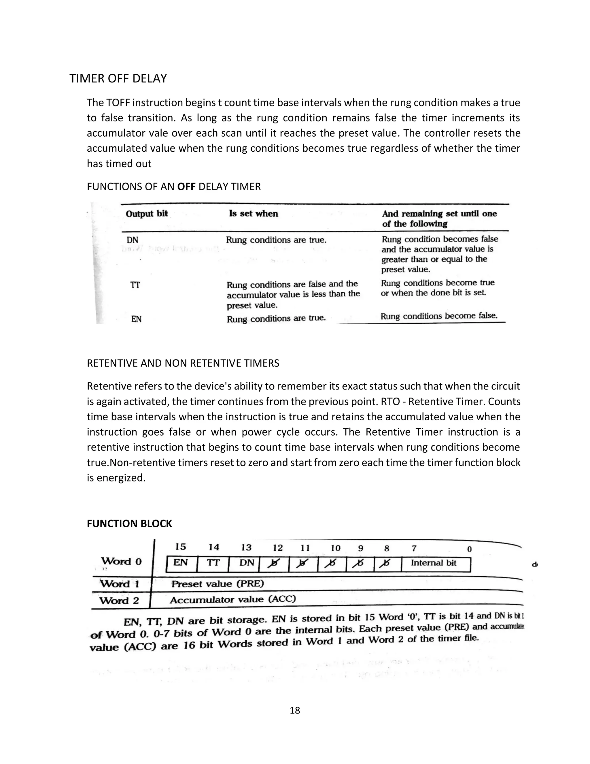 18
TIMER OFF DELAY
The TOFF instruction begins t count time base intervals when the rung condition makes a true
to false transition. As long as the rung condition remains false the timer increments its
accumulator vale over each scan until it reaches the preset value. The controller resets the
accumulated value when the rung conditions becomes true regardless of whether the timer
has timed out
FUNCTIONS OF AN OFF DELAY TIMER
RETENTIVE AND NON RETENTIVE TIMERS
Retentive refers to the device's ability to remember its exact status such that when the circuit
is again activated, the timer continues from the previous point. RTO - Retentive Timer. Counts
time base intervals when the instruction is true and retains the accumulated value when the
instruction goes false or when power cycle occurs. The Retentive Timer instruction is a
retentive instruction that begins to count time base intervals when rung conditions become
true.Non-retentive timers reset to zero and start from zero each time the timer function block
is energized.
FUNCTION BLOCK
 