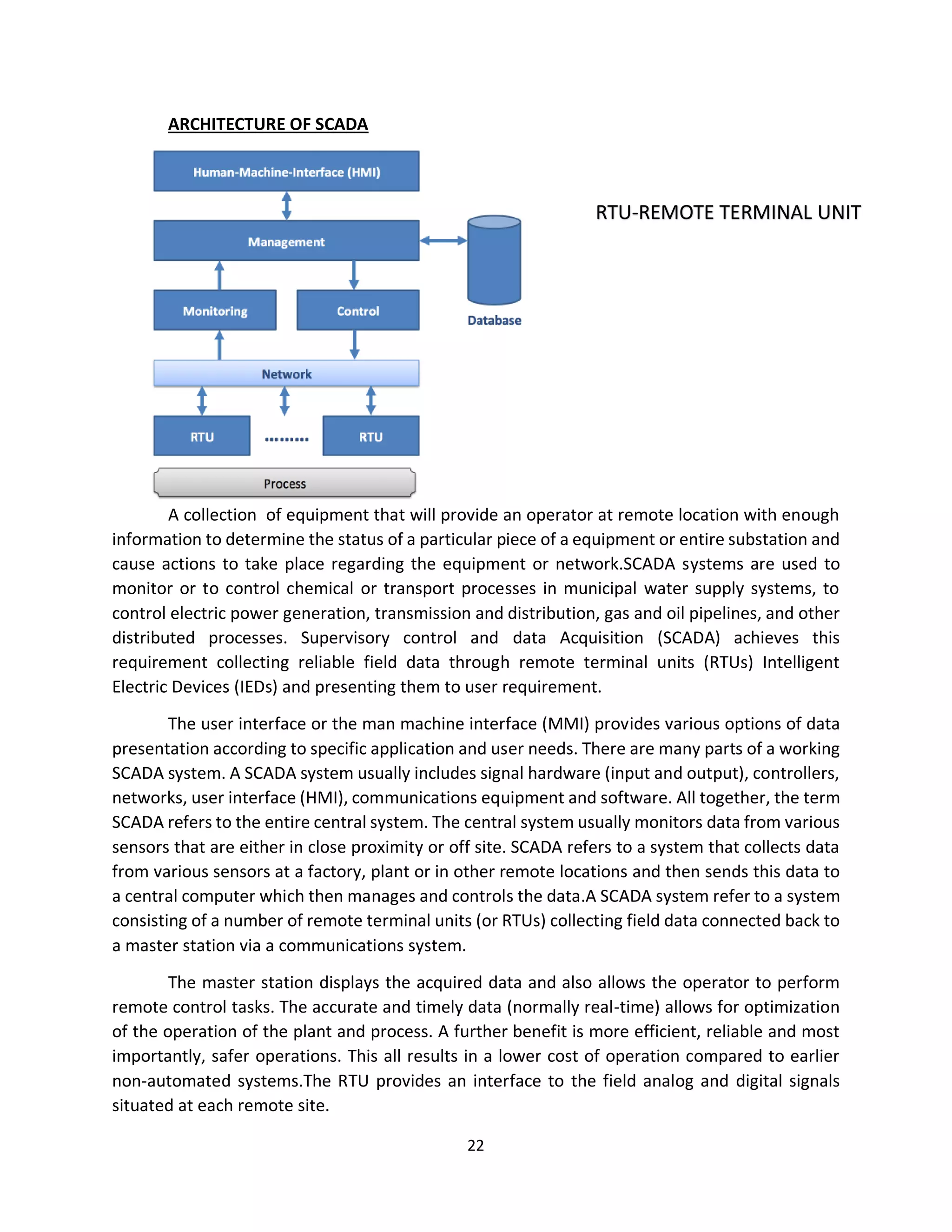 22
ARCHITECTURE OF SCADA
A collection of equipment that will provide an operator at remote location with enough
information to determine the status of a particular piece of a equipment or entire substation and
cause actions to take place regarding the equipment or network.SCADA systems are used to
monitor or to control chemical or transport processes in municipal water supply systems, to
control electric power generation, transmission and distribution, gas and oil pipelines, and other
distributed processes. Supervisory control and data Acquisition (SCADA) achieves this
requirement collecting reliable field data through remote terminal units (RTUs) Intelligent
Electric Devices (IEDs) and presenting them to user requirement.
The user interface or the man machine interface (MMI) provides various options of data
presentation according to specific application and user needs. There are many parts of a working
SCADA system. A SCADA system usually includes signal hardware (input and output), controllers,
networks, user interface (HMI), communications equipment and software. All together, the term
SCADA refers to the entire central system. The central system usually monitors data from various
sensors that are either in close proximity or off site. SCADA refers to a system that collects data
from various sensors at a factory, plant or in other remote locations and then sends this data to
a central computer which then manages and controls the data.A SCADA system refer to a system
consisting of a number of remote terminal units (or RTUs) collecting field data connected back to
a master station via a communications system.
The master station displays the acquired data and also allows the operator to perform
remote control tasks. The accurate and timely data (normally real-time) allows for optimization
of the operation of the plant and process. A further benefit is more efficient, reliable and most
importantly, safer operations. This all results in a lower cost of operation compared to earlier
non-automated systems.The RTU provides an interface to the field analog and digital signals
situated at each remote site.
RTU-REMOTE TERMINAL UNIT
 