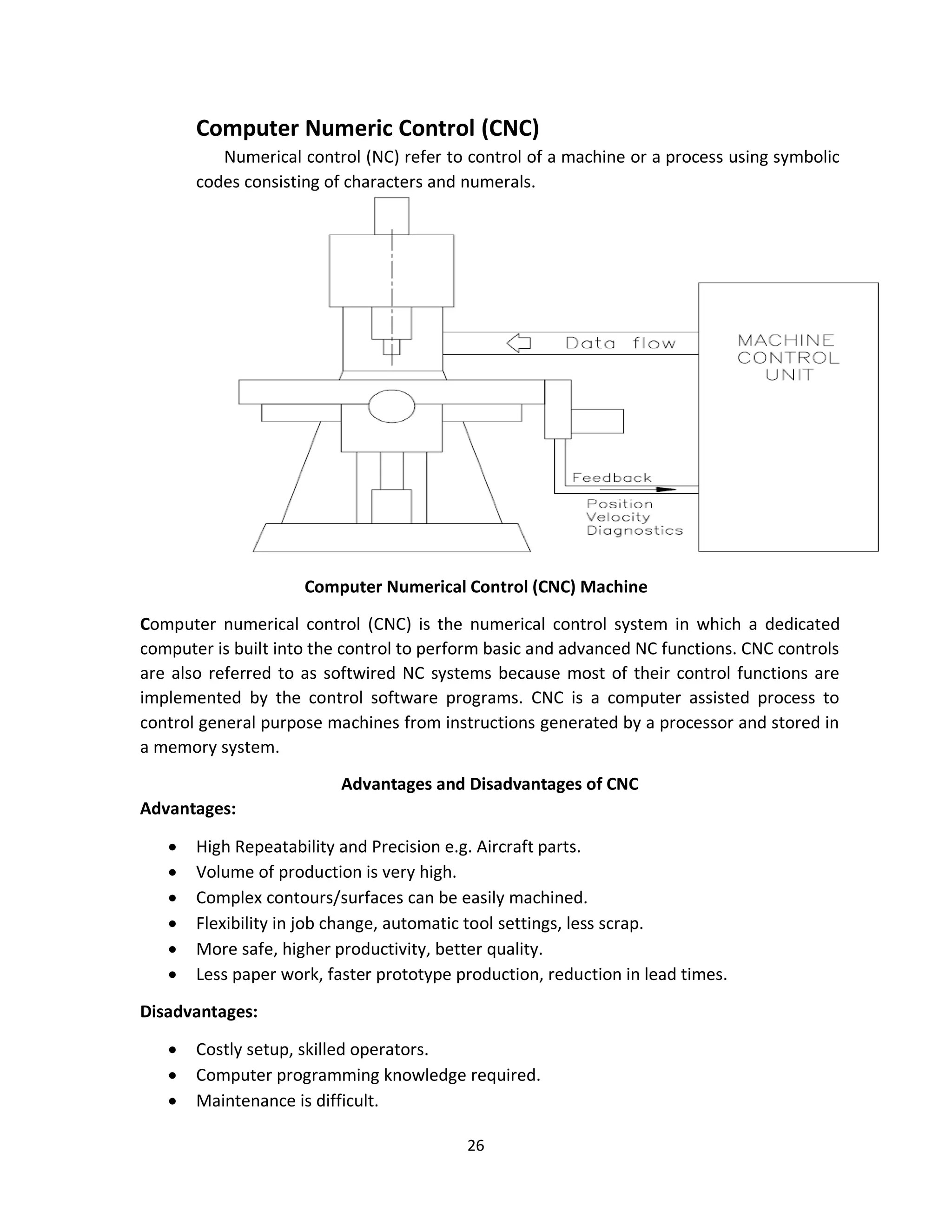 26
Computer Numeric Control (CNC)
Numerical control (NC) refer to control of a machine or a process using symbolic
codes consisting of characters and numerals.
Computer Numerical Control (CNC) Machine
Computer numerical control (CNC) is the numerical control system in which a dedicated
computer is built into the control to perform basic and advanced NC functions. CNC controls
are also referred to as softwired NC systems because most of their control functions are
implemented by the control software programs. CNC is a computer assisted process to
control general purpose machines from instructions generated by a processor and stored in
a memory system.
Advantages and Disadvantages of CNC
Advantages:
• High Repeatability and Precision e.g. Aircraft parts.
• Volume of production is very high.
• Complex contours/surfaces can be easily machined.
• Flexibility in job change, automatic tool settings, less scrap.
• More safe, higher productivity, better quality.
• Less paper work, faster prototype production, reduction in lead times.
Disadvantages:
• Costly setup, skilled operators.
• Computer programming knowledge required.
• Maintenance is difficult.
 