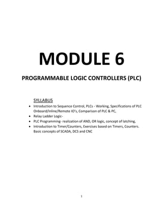1
MODULE 6
PROGRAMMABLE LOGIC CONTROLLERS (PLC)
SYLLABUS
• Introduction to Sequence Control, PLCs - Working, Specifications of PLC
Onboard/Inline/Remote IO’s, Comparison of PLC & PC,
• Relay Ladder Logic-
• PLC Programming- realization of AND, OR logic, concept of latching,
• Introduction to Timer/Counters, Exercises based on Timers, Counters.
Basic concepts of SCADA, DCS and CNC
 