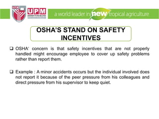  OSHA‘ concern is that safety incentives that are not properly
handled might encourage employee to cover up safety problems
rather than report them.
 Example : A minor accidents occurs but the individual involved does
not report it because of the peer pressure from his colleagues and
direct pressure from his supervisor to keep quiet.
OSHA’S STAND ON SAFETY
INCENTIVES
 