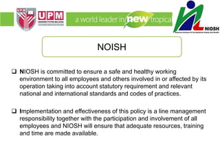  NIOSH is committed to ensure a safe and healthy working
environment to all employees and others involved in or affected by its
operation taking into account statutory requirement and relevant
national and international standards and codes of practices.
 Implementation and effectiveness of this policy is a line management
responsibility together with the participation and involvement of all
employees and NIOSH will ensure that adequate resources, training
and time are made available.
NOISH
 