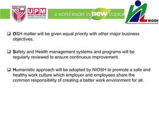  OSH matter will be given equal priority with other major business
objectives.
 Safety and Health management systems and programs will be
regularly reviewed to ensure continuous improvement.
 Humanistic approach will be adopted by NIOSH to promote a safe and
healthy work culture which employer and employees share the
common responsibility of creating a better work environment for all.
 