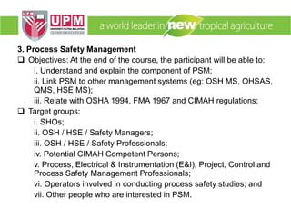 3. Process Safety Management
 Objectives: At the end of the course, the participant will be able to:
i. Understand and explain the component of PSM;
ii. Link PSM to other management systems (eg: OSH MS, OHSAS,
QMS, HSE MS);
iii. Relate with OSHA 1994, FMA 1967 and CIMAH regulations;
 Target groups:
i. SHOs;
ii. OSH / HSE / Safety Managers;
iii. OSH / HSE / Safety Professionals;
iv. Potential CIMAH Competent Persons;
v. Process, Electrical & Instrumentation (E&I), Project, Control and
Process Safety Management Professionals;
vi. Operators involved in conducting process safety studies; and
vii. Other people who are interested in PSM.
 