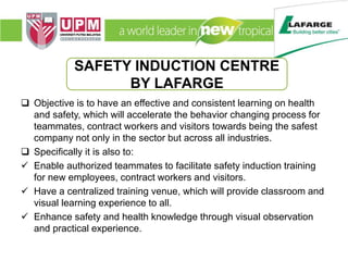  Objective is to have an effective and consistent learning on health
and safety, which will accelerate the behavior changing process for
teammates, contract workers and visitors towards being the safest
company not only in the sector but across all industries.
 Specifically it is also to:
 Enable authorized teammates to facilitate safety induction training
for new employees, contract workers and visitors.
 Have a centralized training venue, which will provide classroom and
visual learning experience to all.
 Enhance safety and health knowledge through visual observation
and practical experience.
SAFETY INDUCTION CENTRE
BY LAFARGE
 